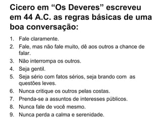 Cicero em “Os Deveres” escreveu em 44 A.C. as regras básicas de uma boa conversação: Fale claramente. Fale, mas não fale muito, dê aos outros a chance de falar.  Não interrompa os outros.  Seja gentil.  Seja sério com fatos sérios, seja brando com  as questões leves.  Nunca critique os outros pelas costas.  Prenda-se a assuntos de interesses públicos.  Nunca fale de você mesmo.  Nunca perda a calma e serenidade.  