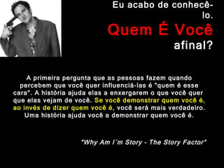 Eu acabo de conhecê-lo. Quem É Você  afinal? A primeira pergunta que as pessoas fazem quando percebem que você quer influenciá-las é "quem é esse cara". A história ajuda elas a enxergarem o que você quer  que elas vejam de você.  Se você demonstrar quem você é, ao invés de dizer quem você é,  você será mais verdadeiro. Uma história ajuda você a demonstrar quem você é. “ Why Am I´m Story – The Story Factor” 