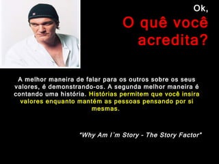 Ok,  O quê você acredita? A melhor maneira de falar para os outros sobre os seus valores, é demonstrando-os. A segunda melhor maneira é contando uma história.  Histórias permitem que você insira valores enquanto mantém as pessoas pensando por si mesmas.  “ Why Am I´m Story – The Story Factor” 