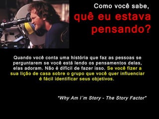 Como você sabe,  o quê eu estava pensando? Quando você conta uma história que faz as pessoas se perguntarem se você está lendo os pensamentos delas, elas adoram. Não é difícil de fazer isso.  Se você fizer a sua lição de casa sobre o grupo que você quer influenciar é fácil identificar seus objetivos.  “ Why Am I´m Story – The Story Factor” 