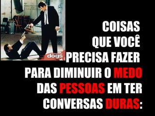 COISAS  QUE VOCÊ  PRECISA FAZER  PARA DIMINUIR O  MEDO  DAS  PESSOAS  EM TER CONVERSAS  DURAS : 