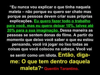 “ Eu nunca vou explicar o que tinha naquela maleta – não porque eu quero ser chato mas porque as pessoas devem criar suas próprias explicações.  Eu quero fazer todo o trabalho para você, mas eu quero deixar 10%, talvez até 20% para a sua imaginação.  Dessa maneira as pessoas se sentem donas do filme. A partir do momento que deixo você saber o que eu estou pensando, você irá jogar no lixo todas as coisas que você colocou na cabeça. Você vai se sentir como um idiota.  Então, diga-me: O que tem dentro daquela maleta? ”  Quentin Tarantino.  