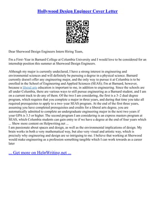 Hollywood Design Engineer Cover Letter
Dear Sherwood Design Engineers Intern Hiring Team,
I'm a First–Year in Barnard College at Columbia University and I would love to be considered for an
internship position this summer at Sherwood Design Engineers.
Although my major is currently undeclared, I have a strong interest in engineering and
environmental sciences and will definitely be pursuing a degree in a physical science. Barnard
currently doesn't offer any engineering major, and the only way to pursue it at Columbia is to be
enrolled in the School of Engineering and Applied Sciences (SEAS); I'm at Barnard, however,
because a liberal arts education is important to me, in addition to engineering. Since the schools are
all under Columbia, there are various ways to still pursue engineering as a Barnard student, and I am
on a current track to do any of them. Of the two I am considering, the first is a 3–2 dual degree
program, which requires that you complete a major in three years, and during that time you take all
required prerequisites to apply to a two–year SEAS program. At the end of the first three years,
assuming you have completed prerequisites and credits for a liberal arts degree, you are
automatically admitted to complete an undergraduate engineering major in the next two years if
your GPA is 3.3 or higher. The second program I am considering is an express masters program at
SEAS, which Columbia students can gain entry to if we have a degree at the end of four years which
... Show more content on Helpwriting.net ...
I am passionate about spaces and design, as well as the environmental implications of design. My
brain works in both a very mathematical way, but also very visual and artistic way, which is
precisely why engineering and design are so intriguing to me. I believe that working at Sherwood
would make engineering as a profession something tangible which I can work towards as a career
later
... Get more on HelpWriting.net ...
 