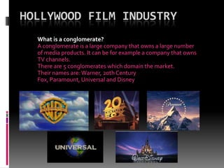 HOLLYWOOD FILM INDUSTRY
What is a conglomerate?
A conglomerate is a large company that owns a large number
of media products. It can be for example a company that owns
TV channels.
There are 5 conglomerates which domain the market.
Their names are: Warner, 20th Century
Fox, Paramount, Universal and Disney

 
