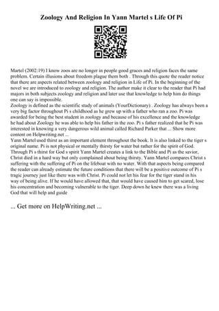 Zoology And Religion In Yann Martel s Life Of Pi
Martel (2002:19) I know zoos are no longer in people good graces and religion faces the same
problem. Certain illusions about freedom plague them both . Through this quote the reader notice
that there are aspects related between zoology and religion in Life of Pi. In the beginning of the
novel we are introduced to zoology and religion. The author make it clear to the reader that Pi had
majors in both subjects zoology and religion and later use that knowledge to help him do things
one can say is impossible.
Zoology is defined as the scientific study of animals (YourDictionary) . Zoology has always been a
very big factor throughout Pi s childhood as he grew up with a father who ran a zoo. Pi was
awarded for being the best student in zoology and because of his excellence and the knowledge
he had about Zoology he was able to help his father in the zoo. Pi s father realized that he Pi was
interested in knowing a very dangerous wild animal called Richard Parker that ... Show more
content on Helpwriting.net ...
Yann Martel used thirst as an important element throughout the book. It is also linked to the tiger s
original name. Pi is not physical or mentally thirsty for water but rather for the spirit of God.
Through Pi s thirst for God s spirit Yann Martel creates a link to the Bible and Pi as the savior,
Christ died in a hard way but only complained about being thirsty. Yann Martel compares Christ s
suffering with the suffering of Pi on the lifeboat with no water. With that aspects being compared
the reader can already estimate the future conditions that there will be a positive outcome of Pi s
tragic journey just like there was with Christ. Pi could not let his fear for the tiger stand in his
way of being alive. If he would have allowed that, that would have caused him to get scared, lose
his concentration and becoming vulnerable to the tiger. Deep down he knew there was a living
God that will help and guide
... Get more on HelpWriting.net ...
 
