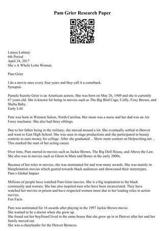 Pam Grier Research Paper
Lataya Lattany
6th Period
April 24, 2017
She s A Whole Lotta Woman.
Pam Grier
I do a movie once every four years and they call it a comeback.
Synopsis
Pamela Suzette Grier is an American actress. She was born on May 26, 1949 and she is currently
67 years old. She is known for being in movies such as The Big Bird Cage, Coffy, Foxy Brown, and
Sheba Baby.
Early Life
Pam was born in Winston Salem, North Carolina. Her mom was a nurse and her dad was an Air
Force mechanic. She also had three siblings.
Due to her father being in the military, she moved around a lot. She eventually settled in Denver
and went to East High School. She was seen in stage productions and she participated in beauty
contests to earn money for college. After she graduated ... Show more content on Helpwriting.net ...
This marked the start of her acting career.
Over time, Pam starred in movies such as Jackie Brown, The Big Doll House, and Above the Law.
She also was in movies such as Ghost in Mars and Bones in the early 2000s.
Because of her roles in movies, she was nominated for and won many awards. She was mainly in
blaxploitation movies which geared towards black audiences and showcased their stereotypes.
Pam s Global Impact
Millions of people have watched Pam Grier movies. She is a big inspiration to the black
community and women. She has also inspired men who have been incarcerated. They have
watched her movies in prison and have respected women more due to her leading roles in action
movies.
Fun Facts
Pam was nominated for 16 awards after playing in the 1997 Jackie Brown movie.
She wanted to be a doctor when she grew up.
She found out her boyfriend lived in the same house that she grew up in in Denver after her and her
family moved out.
She was a cheerleader for the Denver Broncos.
 