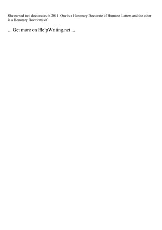 She earned two doctorates in 2011. One is a Honorary Doctorate of Humane Letters and the other
is a Honorary Doctorate of
... Get more on HelpWriting.net ...
 