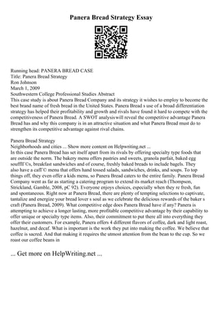 Panera Bread Strategy Essay
Running head: PANERA BREAD CASE
Title: Panera Bread Strategy
Ron Johnson
March 1, 2009
Southwestern College Professional Studies Abstract
This case study is about Panera Bread Company and its strategy it wishes to employ to become the
best brand name of fresh bread in the United States. Panera Bread s use of a broad differentiation
strategy has helped their profitability and growth and rivals have found it hard to compete with the
competitiveness of Panera Bread. A SWOT analysiswill reveal the competitive advantage Panera
Bread has and why this company is in an attractive situation and what Panera Bread must do to
strengthen its competitive advantage against rival chains.
Panera Bread Strategy
Neighborhoods and cities ... Show more content on Helpwriting.net ...
In this case Panera Bread has set itself apart from its rivals by offering specialty type foods that
are outside the norm. The bakery menu offers pastries and sweets, granola parfait, baked egg
soufflГ©s, breakfast sandwiches and of course, freshly baked breads to include bagels. They
also have a cafГ© menu that offers hand tossed salads, sandwiches, drinks, and soups. To top
things off, they even offer a kids menu, so Panera Bread caters to the entire family. Panera Bread
Company went as far as starting a catering program to extend its market reach (Thompson,
Strickland, Gamble, 2008, pC 92). Everyone enjoys choices, especially when they re fresh, fun
and spontaneous. Right now at Panera Bread, there are plenty of tempting selections to captivate,
tantalize and energize your bread lover s soul as we celebrate the delicious rewards of the baker s
craft (Panera Bread, 2009). What competitive edge does Panera Bread have if any? Panera is
attempting to achieve a longer lasting, more profitable competitive advantage by their capability to
offer unique or specialty type items. Also, their commitment to put there all into everything they
offer their customers. For example, Panera offers 4 different flavors of coffee, dark and light roast,
hazelnut, and decaf. What is important is the work they put into making the coffee. We believe that
coffee is sacred. And that making it requires the utmost attention from the bean to the cup. So we
roast our coffee beans in
... Get more on HelpWriting.net ...
 