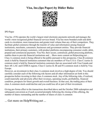 Visa, Inc.(Ipo Paper) by Didier Buka
IPO Paper
Visa Inc. (VN) operates the world s largest retail electronic payments network and manages the
world s most recognized global financial services brand. Visa has more branded credit and debit
cards in circulation, more transactions and greater total volume than any of their competitors. They
facilitate global commerce through the transfer of value and information among financial
institutions, merchants, consumers, businesses and government entities. They provide financial
institutions, their primary customers, with product platforms encompassing consumer credit, debit,
prepaid and commercial payments. Visa Net, their secure, centralized, global processing platform,
enables them to provide financial institutions and ... Show more content on Helpwriting.net ...
Class A common stock is being offered to the public pursuant to this prospectus. Class B common
stock is held by financial institution customers that are members of Visa U.S.A. Class C (series I)
common stock is held by financial institution customers that are associated with Visa Canada and
their AP, LAC and CEMEA regions. Class C (series II, III and IV) common stock is held by Visa
Europe.
However, an investment in their class A common stock involves a high degree of risk. You should
carefully consider each of the following risk factors and all other information set forth in this
prospectus before investing in their class A common stock. Any of the following risks, if realized,
could materially and adversely affect their revenues, operating results, profitability, financial
condition, prospects for future growth and overall business. In that case, the trading price of their
class A common stock could decline and you could lose all or part of their investment.
Giving pro forma effect to the transactions described above and the October 2008 redemption and
subsequent conversion as if each occurred promptly following the closing of this offering, the
number of shares outstanding and the number of shares of class A common
... Get more on HelpWriting.net ...
 