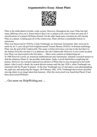 Argumentative Essay About Pluto
Pluto is the ninth planet in Earth s solar system. However, throughout the years, Pluto has had
many differing views on it. Some believe that it isn t a planet at all, since it does not meet all 3
classifications of a planet (Williams Dwarf). On the other hand many scientists do still classify
Pluto as a planet. Looking past all of the controversy, Pluto still has a remarkable history in
astronomy.
Pluto was discovered in 1930 by, Clyde Tombaugh, an American Astronomer. But, received its
name by an 11 year old girl from England named Venetia Burney (NASA). In Roman mythology
Pluto was the god of the Underworld. This name is believed to have won due to the fact that it is
the farthest from the sun that it is in darkness, like the Underworld. However it was a total accident
how Pluto was discovered in the first place. ... Show more content on Helpwriting.net ...
In 1906 Percival Lowell, an American mathematician and Astronomer, initiated a research project to
find the infamous Planet X, the possible ninth planet. Sadly, Lowell died before completing the
project. However, his research captured two pictures of Pluto that no one recognized as the ninth
planet. After Lowell s death, the search did not resume until the late 1920 s, when Tombaugh was
entrusted with the PLanet X project. At the time Tombaugh was 23 and spent a year photographing
the night sky and analyzing the images. On February 18th, 1930, Tombaugh discovered a possible
moving object in an image taken that Janurary. After this more proof was found that Planet X had
been discovered (Williams
... Get more on HelpWriting.net ...
 