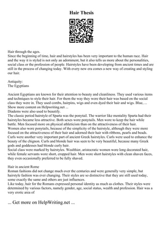 Hair Thesis
Hair through the ages.
Since the beginning of time, hair and hairstyles has been very important to the human race. Hair
and the way it is styled is not only an adornment, but it also tells us more about the personalities,
social class or the profession of people. Hairstyles have been developing from ancient times and are
still in the process of changing today. With every new era comes a new way of creating and styling
our hair.
Antiquity:
The Egyptians
Ancient Egyptians are known for their attention to beauty and cleanliness. They used various items
and techniques to style their hair. For them the way they wore their hair was based on the social
class they were in. They used combs, hairpins, wigs and even dyed their hair and wigs. Blue, ...
Show more content on Helpwriting.net ...
Diadems were also used to beautify.
The classic period hairstyle of Sparta was the ponytail. The warrior like mentality Sparta had their
hairstyles became less attractive. Both sexes wore ponytails. Men wore to keep the hair while
battle. Men focused more on physical athleticism than on the attractiveness of their hair.
Women also wore ponytails, because of the simplicity of the hairstyle, although they were more
focused on the attractiveness of their hair and adorned their hair with ribbons, pearls and beads.
Curls were another very important part of ancient Greek hairstyles. Curls were used to enhance the
beauty of the chignon. Curls and blonde hair was seen to be very beautiful, because many Greek
gods and goddesses had blonde curly hair.
Social class were marked by hairstyles. Wealthier, aristocratic women wore long decorated hair,
while female servants wore short, cropped hair. Men wore short hairstyles with clean shaven faces,
they even occasionally preferred to be fully shaved.
Hair in ancient Rome
Roman fashions did not change much over the centuries and were generally very simple, but
hairstyle fashion was ever changing. Their styles are so distinctive that they are still used today,
some exactly the same and others are just influences.
Like today, hair for the Romans expressed personal identity as much as clothes. Their styles were
determined by various factors, namely gender, age, social status, wealth and profession. Hair was a
very erotic area of
... Get more on HelpWriting.net ...
 