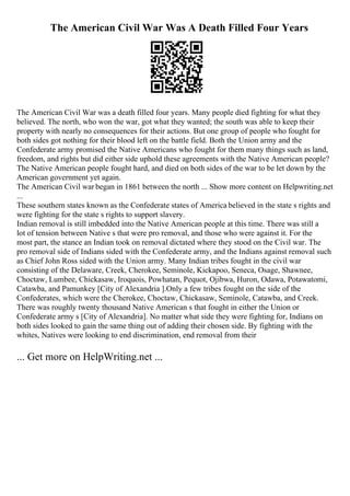 The American Civil War Was A Death Filled Four Years
The American Civil War was a death filled four years. Many people died fighting for what they
believed. The north, who won the war, got what they wanted; the south was able to keep their
property with nearly no consequences for their actions. But one group of people who fought for
both sides got nothing for their blood left on the battle field. Both the Union army and the
Confederate army promised the Native Americans who fought for them many things such as land,
freedom, and rights but did either side uphold these agreements with the Native American people?
The Native American people fought hard, and died on both sides of the war to be let down by the
American government yet again.
The American Civil war began in 1861 between the north ... Show more content on Helpwriting.net
...
These southern states known as the Confederate states of America believed in the state s rights and
were fighting for the state s rights to support slavery.
Indian removal is still imbedded into the Native American people at this time. There was still a
lot of tension between Native s that were pro removal, and those who were against it. For the
most part, the stance an Indian took on removal dictated where they stood on the Civil war. The
pro removal side of Indians sided with the Confederate army, and the Indians against removal such
as Chief John Ross sided with the Union army. Many Indian tribes fought in the civil war
consisting of the Delaware, Creek, Cherokee, Seminole, Kickapoo, Seneca, Osage, Shawnee,
Choctaw, Lumbee, Chickasaw, Iroquois, Powhatan, Pequot, Ojibwa, Huron, Odawa, Potawatomi,
Catawba, and Pamunkey [City of Alexandria ].Only a few tribes fought on the side of the
Confederates, which were the Cherokee, Choctaw, Chickasaw, Seminole, Catawba, and Creek.
There was roughly twenty thousand Native American s that fought in either the Union or
Confederate army s [City of Alexandria]. No matter what side they were fighting for, Indians on
both sides looked to gain the same thing out of adding their chosen side. By fighting with the
whites, Natives were looking to end discrimination, end removal from their
... Get more on HelpWriting.net ...
 