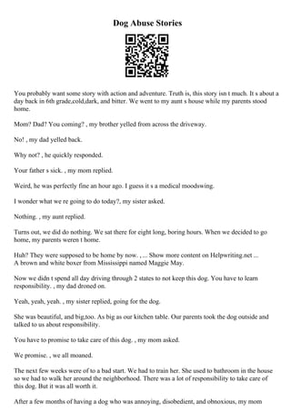 Dog Abuse Stories
You probably want some story with action and adventure. Truth is, this story isn t much. It s about a
day back in 6th grade,cold,dark, and bitter. We went to my aunt s house while my parents stood
home.
Mom? Dad? You coming? , my brother yelled from across the driveway.
No! , my dad yelled back.
Why not? , he quickly responded.
Your father s sick. , my mom replied.
Weird, he was perfectly fine an hour ago. I guess it s a medical moodswing.
I wonder what we re going to do today?, my sister asked.
Nothing. , my aunt replied.
Turns out, we did do nothing. We sat there for eight long, boring hours. When we decided to go
home, my parents weren t home.
Huh? They were supposed to be home by now. , ... Show more content on Helpwriting.net ...
A brown and white boxer from Mississippi named Maggie May.
Now we didn t spend all day driving through 2 states to not keep this dog. You have to learn
responsibility. , my dad droned on.
Yeah, yeah, yeah. , my sister replied, going for the dog.
She was beautiful, and big,too. As big as our kitchen table. Our parents took the dog outside and
talked to us about responsibility.
You have to promise to take care of this dog. , my mom asked.
We promise. , we all moaned.
The next few weeks were of to a bad start. We had to train her. She used to bathroom in the house
so we had to walk her around the neighborhood. There was a lot of responsibility to take care of
this dog. But it was all worth it.
After a few months of having a dog who was annoying, disobedient, and obnoxious, my mom
 