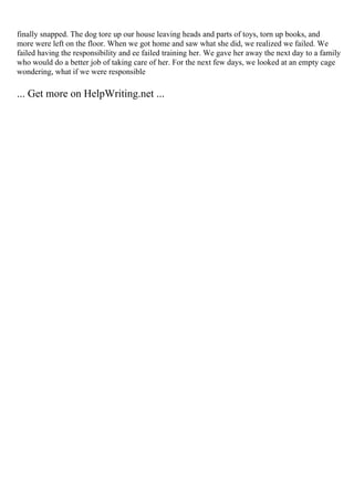 finally snapped. The dog tore up our house leaving heads and parts of toys, torn up books, and
more were left on the floor. When we got home and saw what she did, we realized we failed. We
failed having the responsibility and ee failed training her. We gave her away the next day to a family
who would do a better job of taking care of her. For the next few days, we looked at an empty cage
wondering, what if we were responsible
... Get more on HelpWriting.net ...
 