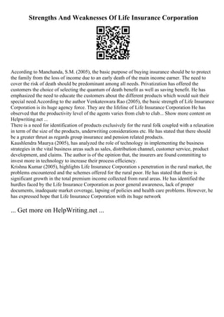 Strengths And Weaknesses Of Life Insurance Corporation
According to Manchanda, S.M. (2005), the basic purpose of buying insurance should be to protect
the family from the loss of income due to an early death of the main income earner. The need to
cover the risk of death should be predominant among all needs. Privatization has offered the
customers the choice of selecting the quantum of death benefit as well as saving benefit. He has
emphasized the need to educate the customers about the different products which would suit their
special need.According to the author Venkateswara Rao (2005), the basic strength of Life Insurance
Corporation is its huge agency force. They are the lifeline of Life Insurance Corporation He has
observed that the productivity level of the agents varies from club to club... Show more content on
Helpwriting.net ...
There is a need for identification of products exclusively for the rural folk coupled with a relaxation
in term of the size of the products, underwriting considerations etc. He has stated that there should
be a greater thrust as regards group insurance and pension related products.
Kaushlendra Maurya (2005), has analyzed the role of technology in implementing the business
strategies in the vital business areas such as sales, distribution channel, customer service, product
development, and claims. The author is of the opinion that, the insurers are found committing to
invest more in technology to increase their process efficiency.
Krishna Kumar (2005), highlights Life Insurance Corporation s penetration in the rural market, the
problems encountered and the schemes offered for the rural poor. He has stated that there is
significant growth in the total premium income collected from rural areas. He has identified the
hurdles faced by the Life Insurance Corporation as poor general awareness, lack of proper
documents, inadequate market coverage, lapsing of policies and health care problems. However, he
has expressed hope that Life Insurance Corporation with its huge network
... Get more on HelpWriting.net ...
 