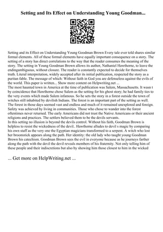 Setting and Its Effect on Understanding Young Goodman...
Setting and its Effect on Understanding Young Goodman Brown Every tale ever told shares similar
formal elements. All of these formal elements have equally important consequence on a story. The
setting of a story has direct correlations to the way that the reader consumes the meaning of the
story. The setting in Young Goodman Brown allows its author, Nathaniel Hawthorne, to leave the
endingambiguous, without closure. The reader is constantly expected to decide for themselves
truth. Literal interpretation, widely accepted after its initial publication, respected the story as a
puritan fable. The message of which: Without faith in God you are defenseless against the evils of
the world. This paper is written... Show more content on Helpwriting.net ...
The most haunted town in America at the time of publication was Salem, Massachusetts. It wasn t
by coincidence that Hawthorne chose Salem as the setting for his ghost story; he had family ties to
the very events which made Salem infamous. So he sets the story in a forest outside the town of
witches still inhabited by devilish Indians. The forest is an important part of the setting as well.
The forest in those days seemed vast and endless and much of it remained unexplored and foreign.
Safety was achieved by living in communities. Those who chose to wander into the forest
oftentimes never returned. The early Americans did not trust the Native Americans or their ancient
religions and practices. The settlers believed them to be the devils servants.
In this setting no illusion is beyond the devils control. Without his faith, Goodman Brown is
helpless to resist the wickedness of the devil.. Hawthorne alludes to devil s magic by comparing
his own staff as the very one the Egyptian magicians transformed to a serpent. A witch who lost
her broomstick appears along the path. Her identity: the old lady who taught young Goodman
Brown his catechism. Goodman Brown sees the evil in everyone because as he journeys farther
along the path with the devil the devil reveals members of his fraternity. Not only telling him of
these people and their indiscretions but also by showing him those closest to him in the wicked
... Get more on HelpWriting.net ...
 