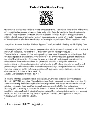Taxicab Classification Essay
Our analysis is based on a sample size of fifteen jurisdictions. These cities were chosen on the basis
of geographic diversity and relevance: three major cities from the Northeast, three cities from the
Midwest, three cities from the South, and six cities from the West. Overall, these jurisdictions
exhibit a broad range of approaches to entry managementand a variety of regulatory systems. Most
of these cities do not institute taxicab caps; in the sample, only six out of fifteen cities have caps.
Analysis of Accepted Practices Findings Types of Caps Standards for Setting and Modifying Caps
Each sampled jurisdiction has its own process of determining the number of taxi permits in a closed
market. In most cases, the number of ... Show more content on Helpwriting.net ...
To address these proposed actions, state agencies prepare an environmental impact statement that
outlines all potential environmental consequences of the proposed actions, potential alternatives,
unavoidable environmental effects, and the steps to be taken by state agencies to mitigate the
consequences. In order for additional taxi permits to be issued in a city, the impacts on
socioeconomic conditions, transportation, public health, neighborhood character, air quality and
greenhouse gas emissions would be assessed comprehensively. Transportation related variables
including impact on traffic, parking, pedestrians or bicycles, and transit facilities would be
examined as well. Example: New York City.
3.Public Convenience Necessity ( PCN )
In order to operate a taxicab in certain jurisdictions, a Certificate of Public Convenience and
Necessity ( CPCN ) is required. To apply for the certificate, a new entrant must first prove that he
/she is qualified by demonstrating his/her ability to provide a continuous taxicab service, lack of
criminal record, etc. Once qualified, the applicant must attend a Public Convenience and
Necessity ( PCN ) hearing to make a case that there is a need for additional service. The burden of
proof falls on the applicant. During the hearing, stakeholders such as existing service providers are
allowed to intervene, and this may create a significant obstacle for the applicant. Examples:
Chicago, Las Vegas and New Orleans.
4.
... Get more on HelpWriting.net ...
 