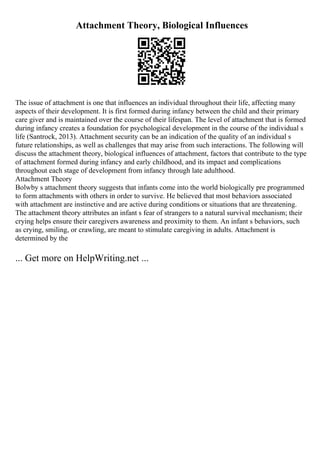 Attachment Theory, Biological Influences
The issue of attachment is one that influences an individual throughout their life, affecting many
aspects of their development. It is first formed during infancy between the child and their primary
care giver and is maintained over the course of their lifespan. The level of attachment that is formed
during infancy creates a foundation for psychological development in the course of the individual s
life (Santrock, 2013). Attachment security can be an indication of the quality of an individual s
future relationships, as well as challenges that may arise from such interactions. The following will
discuss the attachment theory, biological influences of attachment, factors that contribute to the type
of attachment formed during infancy and early childhood, and its impact and complications
throughout each stage of development from infancy through late adulthood.
Attachment Theory
Bolwby s attachment theory suggests that infants come into the world biologically pre programmed
to form attachments with others in order to survive. He believed that most behaviors associated
with attachment are instinctive and are active during conditions or situations that are threatening.
The attachment theory attributes an infant s fear of strangers to a natural survival mechanism; their
crying helps ensure their caregivers awareness and proximity to them. An infant s behaviors, such
as crying, smiling, or crawling, are meant to stimulate caregiving in adults. Attachment is
determined by the
... Get more on HelpWriting.net ...
 