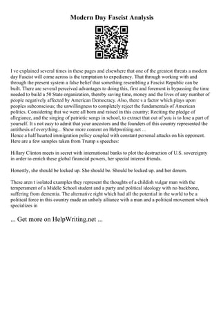 Modern Day Fascist Analysis
I ve explained several times in these pages and elsewhere that one of the greatest threats a modern
day Fascist will come across is the temptation to expediency. That through working with and
through the present system a false belief that something resembling a Fascist Republic can be
built. There are several perceived advantages to doing this, first and foremost is bypassing the time
needed to build a 50 State organization, thereby saving time, money and the lives of any number of
people negatively affected by American Democracy. Also, there s a factor which plays upon
peoples subconscious; the unwillingness to completely reject the fundamentals of American
politics. Considering that we were all born and raised in this country; Reciting the pledge of
allegiance, and the singing of patriotic songs in school, to extract that out of you is to lose a part of
yourself. It s not easy to admit that your ancestors and the founders of this country represented the
antithesis of everything... Show more content on Helpwriting.net ...
Hence a half hearted immigration policy coupled with constant personal attacks on his opponent.
Here are a few samples taken from Trump s speeches:
Hillary Clinton meets in secret with international banks to plot the destruction of U.S. sovereignty
in order to enrich these global financial powers, her special interest friends.
Honestly, she should be locked up. She should be. Should be locked up. and her donors.
These aren t isolated examples they represent the thoughts of a childish vulgar man with the
temperament of a Middle School student and a party and political ideology with no backbone,
suffering from dementia. The alternative right which had all the potential in the world to be a
political force in this country made an unholy alliance with a man and a political movement which
specializes in
... Get more on HelpWriting.net ...
 