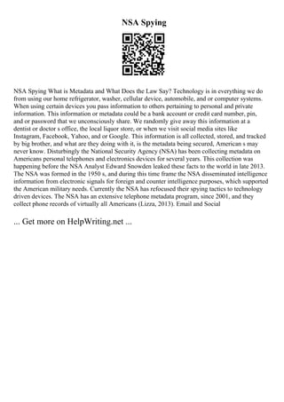 NSA Spying
NSA Spying What is Metadata and What Does the Law Say? Technology is in everything we do
from using our home refrigerator, washer, cellular device, automobile, and or computer systems.
When using certain devices you pass information to others pertaining to personal and private
information. This information or metadata could be a bank account or credit card number, pin,
and or password that we unconsciously share. We randomly give away this information at a
dentist or doctor s office, the local liquor store, or when we visit social media sites like
Instagram, Facebook, Yahoo, and or Google. This information is all collected, stored, and tracked
by big brother, and what are they doing with it, is the metadata being secured, American s may
never know. Disturbingly the National Security Agency (NSA) has been collecting metadata on
Americans personal telephones and electronics devices for several years. This collection was
happening before the NSA Analyst Edward Snowden leaked these facts to the world in late 2013.
The NSA was formed in the 1950 s, and during this time frame the NSA disseminated intelligence
information from electronic signals for foreign and counter intelligence purposes, which supported
the American military needs. Currently the NSA has refocused their spying tactics to technology
driven devices. The NSA has an extensive telephone metadata program, since 2001, and they
collect phone records of virtually all Americans (Lizza, 2013). Email and Social
... Get more on HelpWriting.net ...
 