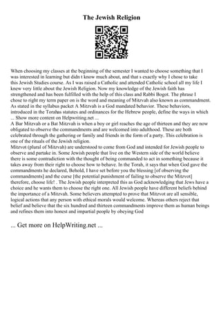The Jewish Religion
When choosing my classes at the beginning of the semester I wanted to choose something that I
was interested in learning but didn t know much about, and that s exactly why I chose to take
this Jewish Studies course. As I was raised a Catholic and attended Catholic school all my life I
knew very little about the Jewish Religion. Now my knowledge of the Jewish faith has
strengthened and has been fulfilled with the help of this class and Rabbi Bogot. The phrase I
chose to right my term paper on is the word and meaning of Mitzvah also known as commandment.
As stated in the syllabus packet A Mitzvah is a God mandated behavior. These behaviors,
introduced in the Torahas statutes and ordinances for the Hebrew people, define the ways in which
... Show more content on Helpwriting.net ...
A Bar Mitzvah or a Bat Mitzvah is when a boy or girl reaches the age of thirteen and they are now
obligated to observe the commandments and are welcomed into adulthood. These are both
celebrated through the gathering or family and friends in the form of a party. This celebration is
one of the rituals of the Jewish religion.
Mitzvot (plural of Mitzvah) are understood to come from God and intended for Jewish people to
observe and partake in. Some Jewish people that live on the Western side of the world believe
there is some contradiction with the thought of being commanded to act in something because it
takes away from their right to choose how to behave. In the Torah, it says that when God gave the
commandments he declared, Behold, I have set before you the blessing [of observing the
commandments] and the curse [the potential punishment of failing to observe the Mitzvot]
therefore, choose life! . The Jewish people interpreted this as God acknowledging that Jews have a
choice and he wants them to choose the right one. All Jewish people have different beliefs behind
the importance of a Mitzvah. Some believers attempted to prove that Mitzvot are all sensible,
logical actions that any person with ethical morals would welcome. Whereas others reject that
belief and believe that the six hundred and thirteen commandments improve them as human beings
and refines them into honest and impartial people by obeying God
... Get more on HelpWriting.net ...
 