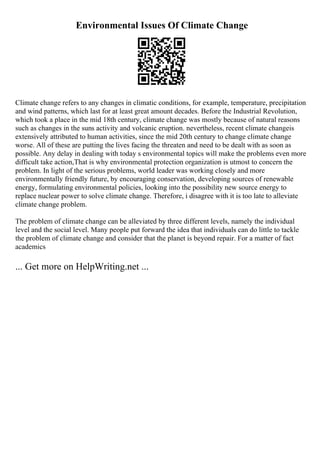 Environmental Issues Of Climate Change
Climate change refers to any changes in climatic conditions, for example, temperature, precipitation
and wind patterns, which last for at least great amount decades. Before the Industrial Revolution,
which took a place in the mid 18th century, climate change was mostly because of natural reasons
such as changes in the suns activity and volcanic eruption. nevertheless, recent climate changeis
extensively attributed to human activities, since the mid 20th century to change climate change
worse. All of these are putting the lives facing the threaten and need to be dealt with as soon as
possible. Any delay in dealing with today s environmental topics will make the problems even more
difficult take action,That is why environmental protection organization is utmost to concern the
problem. In light of the serious problems, world leader was working closely and more
environmentally friendly future, by encouraging conservation, developing sources of renewable
energy, formulating environmental policies, looking into the possibility new source energy to
replace nuclear power to solve climate change. Therefore, i disagree with it is too late to alleviate
climate change problem.
The problem of climate change can be alleviated by three different levels, namely the individual
level and the social level. Many people put forward the idea that individuals can do little to tackle
the problem of climate change and consider that the planet is beyond repair. For a matter of fact
academics
... Get more on HelpWriting.net ...
 