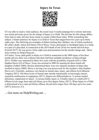 Injury In Texas
If I was able to reach a wide audience, the social issue I would campaign for is stricter and more
con sistent jail terms given for the charge of Injury to a Child. The jail time for this charge differs
from state to state, but also from county to county within those states. While researching this
subject, I found sentences for Injury to a Child in Texas that ranged from two years up to thirty
eight years. The following are examples of fathers hurting their children, one of which resulted in
the child s death. Anton Juel Henry (30) of Waco, Texas, pled guilty to murder
and injury to a child,
as a part of a plea deal, in connection to the 2014 death of one of his two month old twin boys
(Carroll 2017). He was given a forty eight year prisonsentence for the murder charge and... Show
more content on Helpwriting.net ...
of Conroe, Texas, pled guilty to Injury to a Child in connection to the 2009 injury of his three
month old son; there was evidence that there had been multiple incidences of abuse (Engle
2011). Welker was sentenced to thirty five years with the possibility of parole (2011). John
Stephen Davis (22) of Waco, Texas was arrested in 2009 for injuring his three month old
daughter (Talbert 2009). Doctors determined there were two separate incidents of abuse that
resulted in injury (2009). Davis is serving a ten year prison term for the incident ( John Stephen
Davis n.d.). Currently, sentences vary based on mental state, injury, and offense level (Benson
Varghese 2017). The three levels of mental state include intentionally or knowingly caused ,
caused by recklessness or negligence (2017). Injuries are differentiated as: 1) serious mental
deficiency, impairment or injury , 2) serious bodily injury or 3) bodily injury to a child (2017).
Offense levels range from state jail felony up to first degree felony (2017). When Injury to a Child
is determined to be a state jail felony offense, the jail term ranges from 180 days up to two years
(2017); however, if it
... Get more on HelpWriting.net ...
 