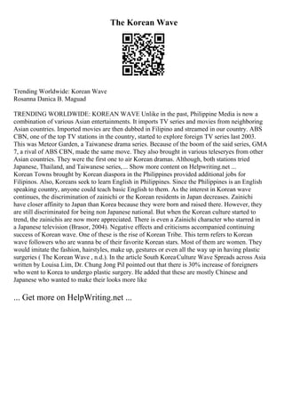 The Korean Wave
Trending Worldwide: Korean Wave
Rosanna Danica B. Maguad
TRENDING WORLDWIDE: KOREAN WAVE Unlike in the past, Philippine Media is now a
combination of various Asian entertainments. It imports TV series and movies from neighboring
Asian countries. Imported movies are then dubbed in Filipino and streamed in our country. ABS
CBN, one of the top TV stations in the country, started to explore foreign TV series last 2003.
This was Meteor Garden, a Taiwanese drama series. Because of the boom of the said series, GMA
7, a rival of ABS CBN, made the same move. They also brought in various teleseryes from other
Asian countries. They were the first one to air Korean dramas. Although, both stations tried
Japanese, Thailand, and Taiwanese series,... Show more content on Helpwriting.net ...
Korean Towns brought by Korean diaspora in the Philippines provided additional jobs for
Filipinos. Also, Koreans seek to learn English in Philippines. Since the Philippines is an English
speaking country, anyone could teach basic English to them. As the interest in Korean wave
continues, the discrimination of zainichi or the Korean residents in Japan decreases. Zainichi
have closer affinity to Japan than Korea because they were born and raised there. However, they
are still discriminated for being non Japanese national. But when the Korean culture started to
trend, the zainichis are now more appreciated. There is even a Zainichi character who starred in
a Japanese television (Brasor, 2004). Negative effects and criticisms accompanied continuing
success of Korean wave. One of these is the rise of Korean Tribe. This term refers to Korean
wave followers who are wanna be of their favorite Korean stars. Most of them are women. They
would imitate the fashion, hairstyles, make up, gestures or even all the way up in having plastic
surgeries ( The Korean Wave , n.d.). In the article South KoreaCulture Wave Spreads across Asia
written by Louisa Lim, Dr. Chung Jong Pil pointed out that there is 30% increase of foreigners
who went to Korea to undergo plastic surgery. He added that these are mostly Chinese and
Japanese who wanted to make their looks more like
... Get more on HelpWriting.net ...
 