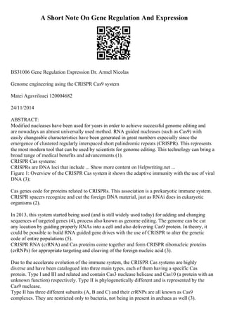 A Short Note On Gene Regulation And Expression
BS31006 Gene Regulation Expression Dr. Armel Nicolas
Genome engineering using the CRISPR Cas9 system
Matei Agavriloaei 120004682
24/11/2014
ABSTRACT:
Modified nucleases have been used for years in order to achieve successful genome editing and
are nowadays an almost universally used method. RNA guided nucleases (such as Cas9) with
easily changeable characteristics have been generated in great numbers especially since the
emergence of clustered regularly interspaced short palindromic repeats (CRISPR). This represents
the most modern tool that can be used by scientists for genome editing. This technology can bring a
broad range of medical benefits and advancements (1).
CRISPR Cas systems:
CRISPRs are DNA loci that include ... Show more content on Helpwriting.net ...
Figure 1: Overview of the CRISPR Cas system it shows the adaptive immunity with the use of viral
DNA (3);
Cas genes code for proteins related to CRISPRs. This association is a prokaryotic immune system.
CRISPR spacers recognize and cut the foreign DNA material, just as RNAi does in eukaryotic
organisms (2).
In 2013, this system started being used (and is still widely used today) for adding and changing
sequences of targeted genes (4), process also known as genome editing. The genome can be cut
any location by guiding properly RNAs into a cell and also delivering Cas9 protein. In theory, it
could be possible to build RNA guided gene drives with the use of CRISPR to alter the genetic
code of entire populations (5).
CRISPR RNA (crRNA) and Cas proteins come together and form CRISPR ribonucleic proteins
(crRNPs) for appropriate targeting and cleaving of the foreign nucleic acid (3).
Due to the accelerate evolution of the immune system, the CRISPR Cas systems are highly
diverse and have been catalogued into three main types, each of them having a specific Cas
protein. Type I and III and related and contain Cas3 nuclease helicase and Cas10 (a protein with an
unknown function) respectively. Type II is phylogenetically different and is represented by the
Cas9 nuclease.
Type II has three different subunits (A, B and C) and their crRNPs are all known as Cas9
complexes. They are restricted only to bacteria, not being in present in archaea as well (3).
 