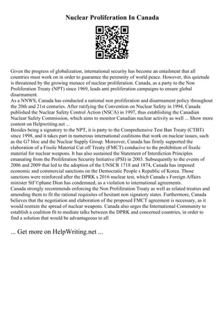 Nuclear Proliferation In Canada
Given the progress of globalization, international security has become an entailment that all
countries must work on in order to guarantee the perennity of world peace. However, this quietude
is threatened by the growing menace of nuclear proliferation. Canada, as a party to the Non
Proliferation Treaty (NPT) since 1969, leads anti proliferation campaigns to ensure global
disarmament.
As a NNWS, Canada has conducted a national non proliferation and disarmament policy throughout
the 20th and 21st centuries. After ratifying the Convention on Nuclear Safety in 1994, Canada
published the Nuclear Safety Control Action (NSCA) in 1997, thus establishing the Canadian
Nuclear Safety Commission, which aims to monitor Canadian nuclear activity as well ... Show more
content on Helpwriting.net ...
Besides being a signatory to the NPT, it is party to the Comprehensive Test Ban Treaty (CTBT)
since 1998, and it takes part in numerous international coalitions that work on nuclear issues, such
as the G7 bloc and the Nuclear Supply Group. Moreover, Canada has firmly supported the
elaboration of a Fissile Material Cut off Treaty (FMCT) conducive to the prohibition of fissile
material for nuclear weapons. It has also sustained the Statement of Interdiction Principles
emanating from the Proliferation Security Initiative (PSI) in 2003. Subsequently to the events of
2006 and 2009 that led to the adoption of the UNSCR 1718 and 1874, Canada has imposed
economic and commercial sanctions on the Democratic People s Republic of Korea. Those
sanctions were reinforced after the DPRK s 2016 nuclear test, which Canada s Foreign Affairs
minister StГ©phane Dion has condemned, as a violation to international agreements.
Canada strongly recommends enforcing the Non Proliferation Treaty as well as related treaties and
amending them to fit the rational requisites of hesitant non signatory states. Furthermore, Canada
believes that the negotiation and elaboration of the proposed FMCT agreement is necessary, as it
would restrain the spread of nuclear weapons. Canada also urges the International Community to
establish a coalition fit to mediate talks between the DPRK and concerned countries, in order to
find a solution that would be advantageous to all
... Get more on HelpWriting.net ...
 