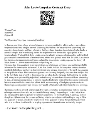 John Locke Unspoken Contract Essay
Winder Perez
Hum3306
Option #1
The Unspoken/Unwritten contract of Mankind
Is there an unwritten rule or acknowledgement between mankind in which we have agreed to a
disproportionate and unequal amount of earthly possessions? Or have we been coerced by our
ancestors through rules and laws of society that have been forgotten through time? John Locke a
rational and just man who usually battles his arguments with morals and logic speaks in his
treatise chapter V about God. John Locke opens the chapter speaking about equality and that God
gave the earth to the children of man therefore no one was granted more than the other. Locke took
his stance on the appropriation of lands and earthly possessions. Locke proposed the theory of
labor. Locke s ... Show more content on Helpwriting.net ...
Claiming that it is acceptable to own more than one s labor can service as long as that perishable
is bartered for money (non perishable). Like this, Locke realizes the unspoken contract between
mankind. Indeed one can have a disproportionate and unequal possession of the earth by agreeing
to use gold and silver. Since everyone agrees to use currency inequality becomes fair and just due
to the fact that a man s worth is determined by his labor. Locke believed that bartering for goods
with money was presumably prejudiced, and voluntary because both sides would have something
to gain. A famous saying silence is consent has also lead me to believe that throughout time some
became more entitled to more than others. With a vast quantity of land per capita some found
themselves acquiring more just because they could. Others allowed it therefore if it was accepted.
But many questions are still unanswered. If we can accumulate as much money without causing
others poverty are those who are poor entitled to my money? According to Locke s view if we
did not cause that persons poverty we are not responsible for their suffering. A catch 22 indeed
though we did not cause the persons suffering, it is the same that we did nothing to stop it. This
is a question of ethics John Locke overlooked. It is a question of ethic though helping a person
who is in need can be debatable, is helping a person who is condemned to death by hunger
... Get more on HelpWriting.net ...
 
