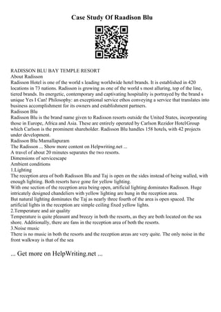 Case Study Of Raadison Blu
RADISSON BLU BAY TEMPLE RESORT
About Radisson
Radisson Hotel is one of the world s leading worldwide hotel brands. It is established in 420
locations in 73 nations. Radisson is growing as one of the world s most alluring, top of the line,
tiered brands. Its energetic, contemporary and captivating hospitality is portrayed by the brand s
unique Yes I Can! Philosophy: an exceptional service ethos conveying a service that translates into
business accomplishment for its owners and establishment partners.
Radisson Blu
Radisson Blu is the brand name given to Radisson resorts outside the United States, incorporating
those in Europe, Africa and Asia. These are entirely operated by Carlson Rezidor HotelGroup
which Carlson is the prominent shareholder. Radisson Blu handles 158 hotels, with 42 projects
under development.
Radisson Blu Mamallapuram
The Radisson ... Show more content on Helpwriting.net ...
A travel of about 20 minutes separates the two resorts.
Dimensions of servicescape
Ambient conditions
1.Lighting
The reception area of both Radisson Blu and Taj is open on the sides instead of being walled, with
enough lighting. Both resorts have gone for yellow lighting.
With one section of the reception area being open, artificial lighting dominates Radisson. Huge
intricately designed chandeliers with yellow lighting are hung in the reception area.
But natural lighting dominates the Taj as nearly three fourth of the area is open spaced. The
artificial lights in the reception are simple ceiling fixed yellow lights.
2.Temperature and air quality
Temperature is quite pleasant and breezy in both the resorts, as they are both located on the sea
shore. Additionally, there are fans in the reception area of both the resorts.
3.Noise music
There is no music in both the resorts and the reception areas are very quite. The only noise in the
front walkway is that of the sea
... Get more on HelpWriting.net ...
 