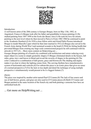 Georges Braque
Introduction:
A well known artist of the 20th century is Georges Braque, born on May 13th, 1882, in
Argenteuil, France.(1) Braque took after his father and grandfather in house painting.(1) He
studied painting from 1897 1899 at the Ecole des Beaux Arts.(1) He took his love for artistic
painting to the next level where he then moved to Paris.(1) From 1902 1904 he continued to paint
at the Academie Humbert.(2) In 1910 a close fellow artist and friend Pablo Picasso introduced
Braque to model Marcelle Lapre which he then later married in 1912.(2) Braque also served in the
French Army during World War I and sustained wounds to the head.(3) With his failing health that
prevented Braque from creating any large scale commissioned projects he still continued with his
artwork in 1917.(3) ... Show more content on Helpwriting.net ...
Georges Braque painting of a French city combined with architecture and nature reducing every
major object in a scene to simple geometric shapes.(7) Braque eliminated details in the houses, hill
sides, grass, tree s and leaves to blend and reveal the severity of shapes in the painting.(6) The
color s reduced to a combination of dull greens, grays and browns.(6) The shading and angles
makes it un clear to where the lighting comes from. The curving rhythms have manufactured a
system of horizontals and verticals.(6) For cubism this piece is an iconic piece that gives no sense
of a normal perspective.(7) For the lack in true depth and detail the technique of using multiple
perspective s simultaneously would present to be it s biggest feature.(7)
(Style)
The piece was inspired by another artist named Paul CГ©zanne.(8) The lack of line source and
use of dull brown, greens, and grays are also used in CГ©zanne pieces.(8) Both CГ©zanne and
Braque painted in the same location of the french city and both painting s someone how have an
unfinished look.(8)
... Get more on HelpWriting.net ...
 