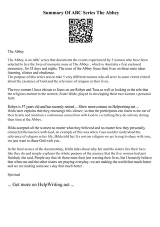 Summary Of ABC Series The Abbey
The Abbey
The Abbey is an ABC series that documents the events experienced by 5 women who have been
selected to live the lives of monastic nuns at The Abbey , which is Australia s first enclosed
monastery, for 33 days and nights. The nuns of the Abbey focus their lives on three main ideas
listening, silence and obedience.
The purpose of this series was to take 5 very different women who all were to some extent critical
about the existence of God and the relevance of religion in their lives.
The two women I have chosen to focus on are Robyn and Tusa as well as looking at the role that
the religious mentor to the women, Sister Hilda, played in developing these two women s personal
faith.
Robyn is 57 years old and has recently retired ... Show more content on Helpwriting.net ...
Hilda later explains that they encourage this silence, so that the participants can listen to the ear of
their hearts and maintain a continuous connection with God in everything they do and say during
their time at the Abbey.
Hilda accepted all the women no matter what they believed and no matter how they personally
connected themselves with God, an example of this was when Tusa couldn t understand the
relevance of religion in her life, Hilda told her It s not our religion we are trying to share with you,
we just want to share God with you .
In the final scenes of the documentary, Hilda talks about why her and the sisters live their lives
like they do and simply explains the whole purpose of the journey that the five women had just
finished, she said, People say that oh those nuns their just wasting their lives, but I honestly believe
that when me and the other sisters are praying everyday, we are making the world that much better
and we are making someone s day that much better .
Spiritual
... Get more on HelpWriting.net ...
 