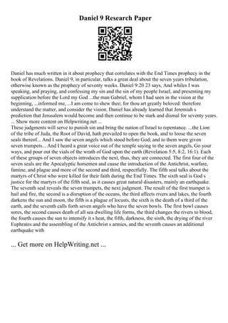 Daniel 9 Research Paper
Daniel has much written in it about prophecy that correlates with the End Times prophecy in the
book of Revelations. Daniel 9, in particular, talks a great deal about the seven years tribulation,
otherwise known as the prophecy of seventy weeks. Daniel 9:20 23 says, And whiles I was
speaking, and praying, and confessing my sin and the sin of my people Israel, and presenting my
supplication before the Lord my God ...the man Gabriel, whom I had seen in the vision at the
beginning, ...informed me, ...I am come to shew thee; for thou art greatly beloved: therefore
understand the matter, and consider the vision. Daniel has already learned that Jeremiah s
prediction that Jerusalem would become and then continue to be stark and dismal for seventy years.
... Show more content on Helpwriting.net ...
These judgments will serve to punish sin and bring the nation of Israel to repentance. ...the Lion
of the tribe of Juda, the Root of David, hath prevailed to open the book, and to loose the seven
seals thereof... And I saw the seven angels which stood before God; and to them were given
seven trumpets... And I heard a great voice out of the temple saying to the seven angels, Go your
ways, and pour out the vials of the wrath of God upon the earth (Revelation 5:5, 8:2, 16:1). Each
of these groups of seven objects introduces the next, thus, they are connected. The first four of the
seven seals are the Apocalyptic horsemen and cause the introduction of the Antichrist, warfare,
famine, and plague and more of the second and third, respectfully. The fifth seal talks about the
martyrs of Christ who were killed for their faith during the End Times. The sixth seal is God s
justice for the martyrs of the fifth seal, as it causes great natural disasters, mainly an earthquake.
The seventh seal reveals the seven trumpets, the next judgment. The result of the first trumpet is
hail and fire, the second is a disruption of the oceans, the third affects rivers and lakes, the fourth
darkens the sun and moon, the fifth is a plague of locusts, the sixth is the death of a third of the
earth, and the seventh calls forth seven angels who have the seven bowls. The first bowl causes
sores, the second causes death of all sea dwelling life forms, the third changes the rivers to blood,
the fourth causes the sun to intensify it s heat, the fifth, darkness, the sixth, the drying of the river
Euphrates and the assembling of the Antichrist s armies, and the seventh causes an additional
earthquake with
... Get more on HelpWriting.net ...
 