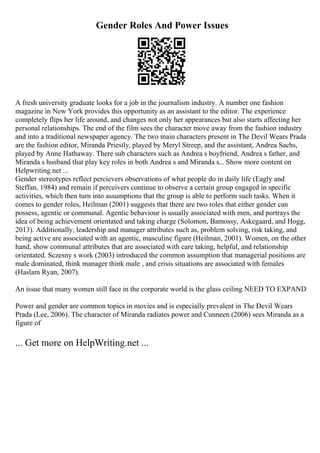 Gender Roles And Power Issues
A fresh university graduate looks for a job in the journalism industry. A number one fashion
magazine in New York provides this opportunity as an assistant to the editor. The experience
completely flips her life around, and changes not only her appearances but also starts affecting her
personal relationships. The end of the film sees the character move away from the fashion industry
and into a traditional newspaper agency. The two main characters present in The Devil Wears Prada
are the fashion editor, Miranda Priestly, played by Meryl Streep, and the assistant, Andrea Sachs,
played by Anne Hathaway. There sub characters such as Andrea s boyfriend, Andrea s father, and
Miranda s husband that play key roles in both Andrea s and Miranda s... Show more content on
Helpwriting.net ...
Gender stereotypes reflect percievers observations of what people do in daily life (Eagly and
Steffan, 1984) and remain if perceivers continue to observe a certain group engaged in specific
activities, which then turn into assumptions that the group is able to perform such tasks. When it
comes to gender roles, Heilman (2001) suggests that there are two roles that either gender can
possess, agentic or communal. Agentic behaviour is usually associated with men, and portrays the
idea of being achievement orientated and taking charge (Solomon, Bamossy, Askegaard, and Hogg,
2013). Additionally, leadership and manager attributes such as, problem solving, risk taking, and
being active are associated with an agentic, masculine figure (Heilman, 2001). Women, on the other
hand, show communal attributes that are associated with care taking, helpful, and relationship
orientated. Sczesny s work (2003) introduced the common assumption that managerial positions are
male dominated, think manager think male , and crisis situations are associated with females
(Haslam Ryan, 2007).
An issue that many women still face in the corporate world is the glass ceiling NEED TO EXPAND
Power and gender are common topics in movies and is especially prevalent in The Devil Wears
Prada (Lee, 2006). The character of Miranda radiates power and Cunneen (2006) sees Miranda as a
figure of
... Get more on HelpWriting.net ...
 