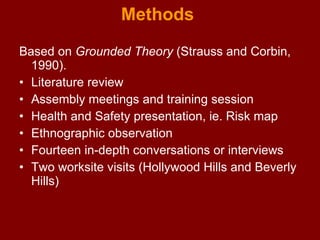 Methods  Based on  Grounded Theory  (Strauss and Corbin, 1990). Literature review Assembly meetings and training session Health and Safety presentation, ie. Risk map Ethnographic observation Fourteen in-depth conversations or interviews Two worksite visits (Hollywood Hills and Beverly Hills) 