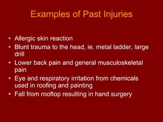 Examples of Past Injuries Allergic skin reaction  Blunt trauma to the head, ie. metal ladder, large drill Lower back pain and general musculoskeletal pain Eye and respiratory irritation from chemicals used in roofing and painting Fall from rooftop resulting in hand surgery 