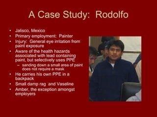 A Case Study:  Rodolfo Jalisco, Mexico Primary employment:  Painter Injury:  General eye irritation from paint exposure  Aware of the health hazards associated with lead containing paint, but selectively uses PPE  sanding down a small area of paint does not require a mask  He carries his own PPE in a backpack  Small damp rag  and Vaseline  Amber, the exception amongst employers 