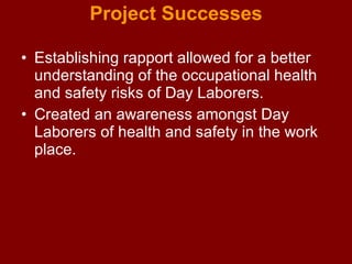 Project Successes Establishing rapport allowed for a better understanding of the occupational health and safety risks of Day Laborers.  Created an awareness amongst Day Laborers of health and safety in the work place. 