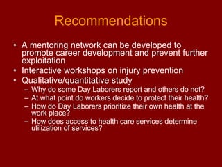 Recommendations A mentoring network can be developed to promote career development and prevent further exploitation Interactive workshops on injury prevention  Qualitative/quantitative study Why do some Day Laborers report and others do not? At what point do workers decide to protect their health? How do Day Laborers prioritize their own health at the work place? How does access to health care services determine utilization of services?  
