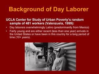 Background of Day Laborer  UCLA Center for Study of Urban Poverty’s random sample of 481 workers (Valenzuela, 1999): Day laborers overwhelmingly Latino (predominantly from Mexico) Fairly young and are either recent (less than one year) arrivals in the United States or have been in this country for a long period of time (10+ years).  