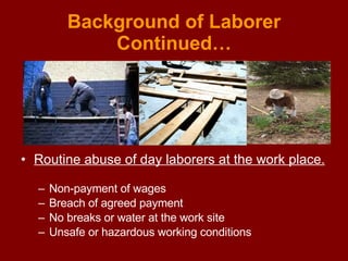 Background of Laborer Continued… Routine abuse of day laborers at the work place.   Non-payment of wages  Breach of agreed payment No breaks or water at the work site Unsafe or hazardous working conditions 