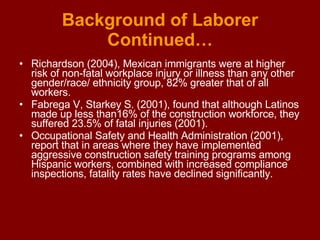 Background of Laborer Continued… Richardson (2004), Mexican immigrants were at higher risk of non-fatal workplace injury or illness than any other gender/race/ ethnicity group, 82% greater that of all workers. Fabrega V, Starkey S. (2001), found that although Latinos made up less than16% of the construction workforce, they suffered 23.5% of fatal injuries (2001). Occupational Safety and Health Administration (2001), report that in areas where they have implemented aggressive construction safety training programs among Hispanic workers, combined with increased compliance inspections, fatality rates have declined significantly. 