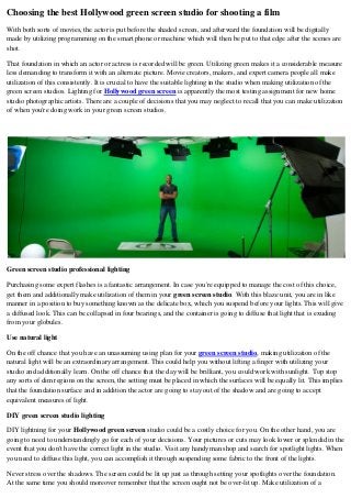Choosing the best Hollywood green screen studio for shooting a film
With both sorts of movies, the actor is put before the shaded screen, and afterward the foundation will be digitally
made by utilizing programming on the smart phone or machine which will then be put to that edge after the scenes are
shot.
That foundation in which an actor or actress is recorded will be green. Utilizing green makes it a considerable measure
less demanding to transform it with an alternate picture. Movie creators, makers, and expert camera people all make
utilization of this consistently. It is crucial to have the suitable lighting in the studio when making utilization of the
green screen studios. Lighting for Hollywood green screen is apparently the most testing assignment for new home
studio photographic artists. There are a couple of decisions that you may neglect to recall that you can make utilization
of when you're doing work in your green screen studios.
Green screen studio professional lighting
Purchasing some expert flashes is a fantastic arrangement. In case you're equipped to manage the cost of this choice,
get them and additionally make utilization of them in your green screen studio. With this blaze unit, you are in like
manner in a position to buy something known as the delicate box, which you suspend before your lights. This will give
a diffused look. This can be collapsed in four bearings, and the container is going to diffuse that light that is exuding
from your globules.
Use natural light
On the off chance that you have an unassuming using plan for your green screen studio, making utilization of the
natural light will be an extraordinary arrangement. This could help you without lifting a finger with utilizing your
studio and additionally learn. On the off chance that the day will be brilliant, you could work with sunlight. Top stop
any sorts of dim regions on the screen, the setting must be placed in which the surfaces will be equally lit. This implies
that the foundation surface and in addition the actor are going to stay out of the shadow and are going to accept
equivalent measures of light.
DIY green screen studio lighting
DIY lightning for your Hollywood green screen studio could be a costly choice for you. On the other hand, you are
going to need to understandingly go for each of your decisions. Your pictures or cuts may look lower or splendid in the
event that you don't have the correct light in the studio. Visit any handyman shop and search for spotlight lights. When
you need to diffuse this light, you can accomplish it through suspending some fabric to the front of the lights.
Never stress over the shadows. The screen could be lit up just as through setting your spotlights over the foundation.
At the same time you should moreover remember that the screen ought not be over-lit up. Make utilization of a
 
