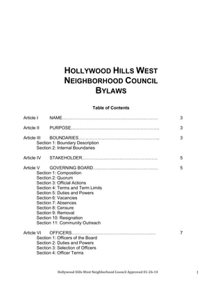 Hollywood Hills West Neighborhood Council Approved 01-26-14 1
HOLLYWOOD HILLS WEST
NEIGHBORHOOD COUNCIL
BYLAWS
Table of Contents
Article I NAME………………………………………………………… 3
Article II PURPOSE……………………………………………………. 3
Article III BOUNDARIES……………………………………………….. 3
Section 1: Boundary Description
Section 2: Internal Boundaries
Article IV STAKEHOLDER……………………………………………. 5
Article V GOVERNING BOARD……………………………………… 5
Section 1: Composition
Section 2: Quorum
Section 3: Official Actions
Section 4: Terms and Term Limits
Section 5: Duties and Powers
Section 6: Vacancies
Section 7: Absences
Section 8: Censure
Section 9: Removal
Section 10: Resignation
Section 11: Community Outreach
Article VI OFFICERS……………………………………………….… 7
Section 1: Officers of the Board
Section 2: Duties and Powers
Section 3: Selection of Officers
Section 4: Officer Terms
 