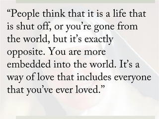 “People think that it is a life that
is shut off, or you’re gone from
the world, but it’s exactly
opposite. You are more
embedded into the world. It’s a
way of love that includes everyone
that you’ve ever loved.’’
 