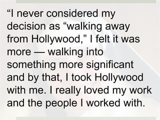 “I never considered my
decision as “walking away
from Hollywood,” I felt it was
more — walking into
something more significant
and by that, I took Hollywood
with me. I really loved my work
and the people I worked with.
 