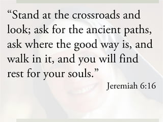 “Stand at the crossroads and
look; ask for the ancient paths,
ask where the good way is, and
walk in it, and you will find
rest for your souls.”
Jeremiah 6:16
 