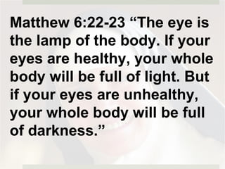 Matthew 6:22-23 “The eye is
the lamp of the body. If your
eyes are healthy, your whole
body will be full of light. But
if your eyes are unhealthy,
your whole body will be full
of darkness.”
 